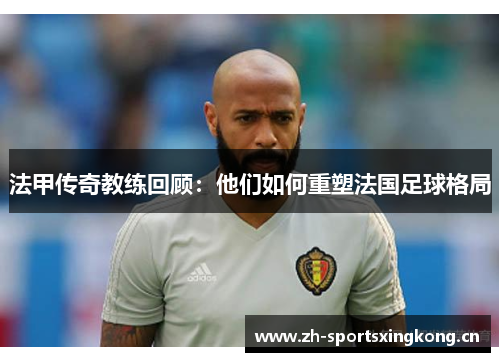 法甲传奇教练回顾：他们如何重塑法国足球格局