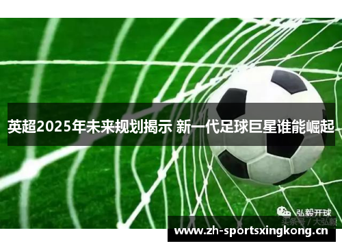 英超2025年未来规划揭示 新一代足球巨星谁能崛起 英超2025年未来规划揭示 新一代足球巨星谁能崛起