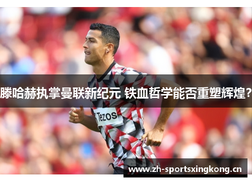 滕哈赫执掌曼联新纪元 铁血哲学能否重塑辉煌? 滕哈赫执掌曼联新纪元 铁血哲学能否重塑辉煌?
