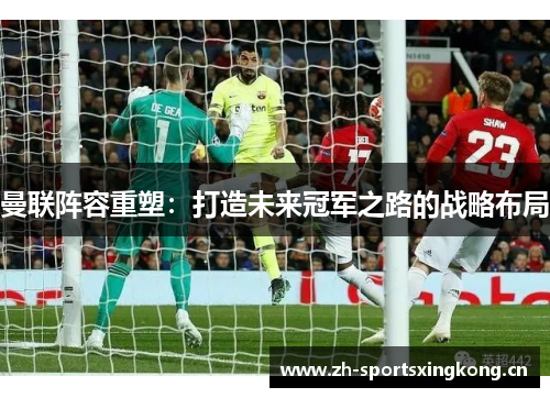 曼联阵容重塑:打造未来冠军之路的战略布局 曼联阵容重塑:打造未来冠军之路的战略布局