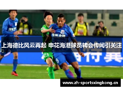 上海德比风云再起 申花海港球员转会传闻引关注 上海德比风云再起 申花海港球员转会传闻引关注