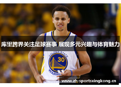 库里跨界关注足球赛事 展现多元兴趣与体育魅力