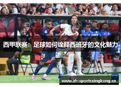 西甲联赛:足球如何诠释西班牙的文化魅力 西甲联赛:足球如何诠释西班牙的文化魅力