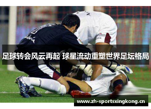 足球转会风云再起 球星流动重塑世界足坛格局 足球转会风云再起 球星流动重塑世界足坛格局
